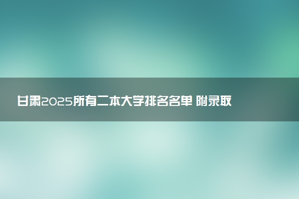甘肃2025所有二本大学排名名单 附录取分数线