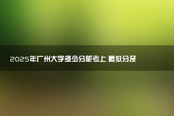 2025年广州大学多少分能考上 最低分及位次