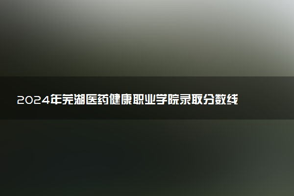 2024年芜湖医药健康职业学院录取分数线是多少 各省最低分数线及位次