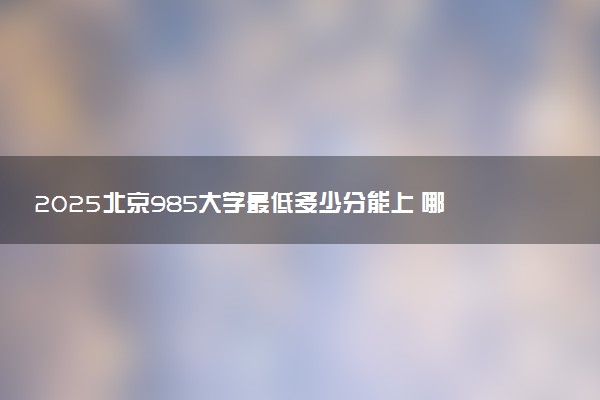 2025北京985大学最低多少分能上 哪些院校可以报考