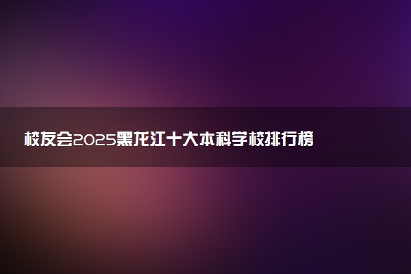 校友会2025黑龙江十大本科学校排行榜 排名前10本科院校