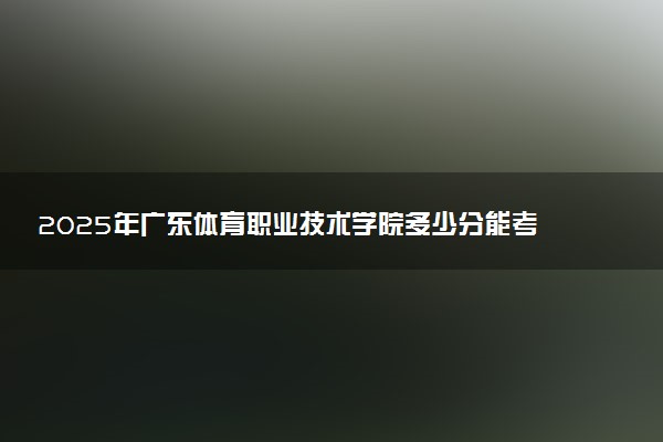 2025年广东体育职业技术学院多少分能考上 最低分及位次
