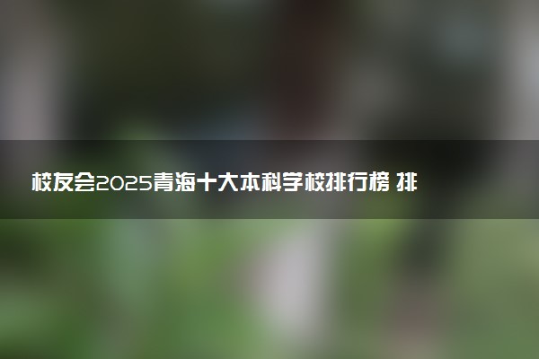 校友会2025青海十大本科学校排行榜 排名前10本科院校