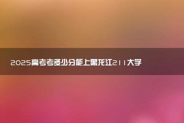 2025高考考多少分能上黑龙江211大学 历年分数线多少