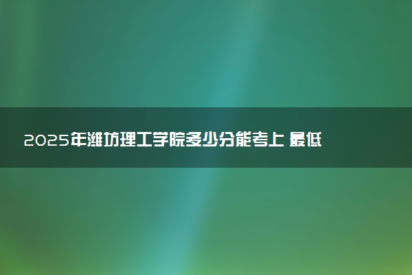 2025年潍坊理工学院多少分能考上 最低分及位次