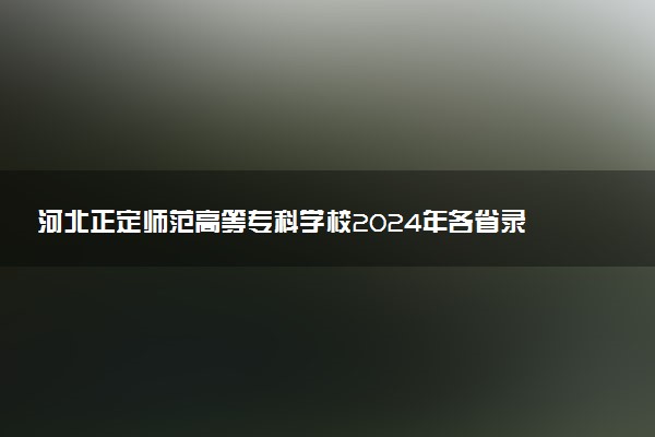 河北正定师范高等专科学校2024年各省录取分数线 多少分能考上