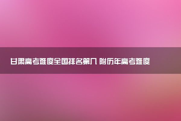 甘肃高考难度全国排名第几 附历年高考难度趋势（2025年参考）