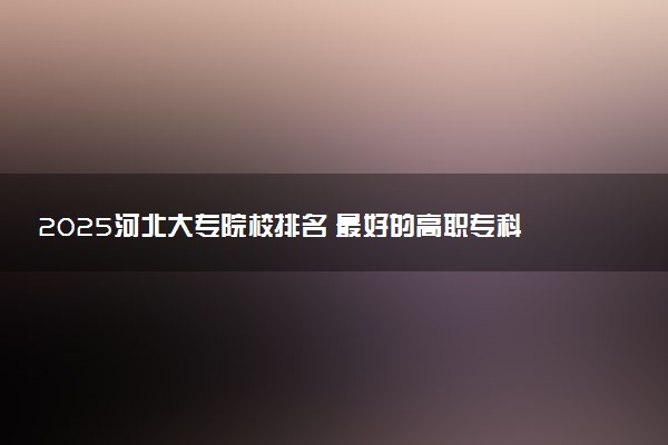 2025河北大专院校排名 最好的高职专科大学排行榜