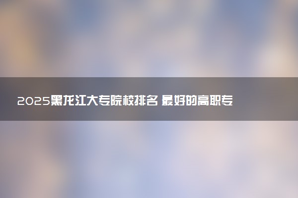 2025黑龙江大专院校排名 最好的高职专科大学排行榜