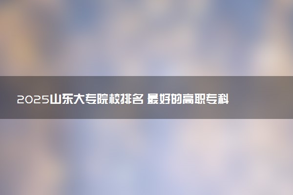 2025山东大专院校排名 最好的高职专科大学排行榜