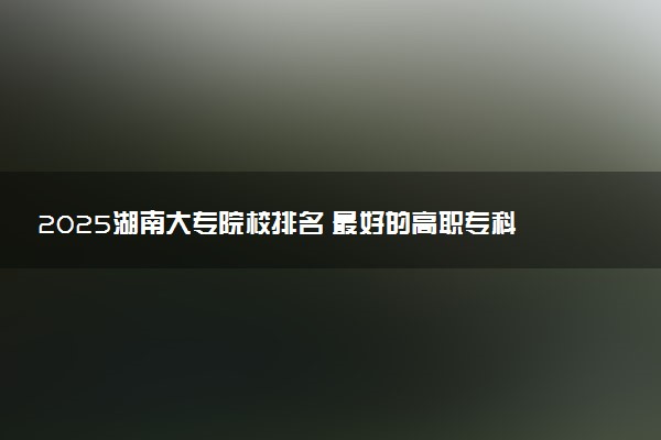 2025湖南大专院校排名 最好的高职专科大学排行榜