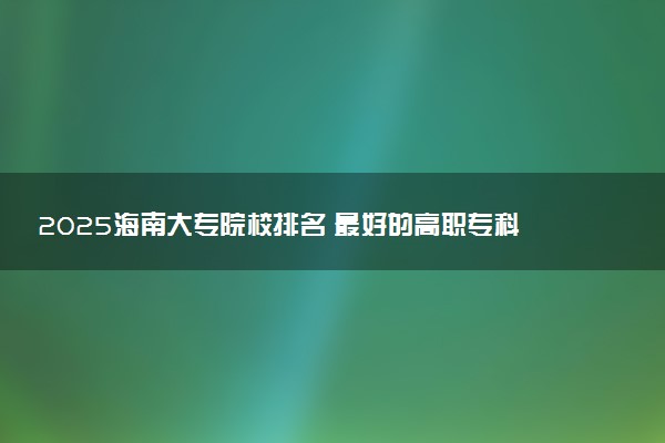 2025海南大专院校排名 最好的高职专科大学排行榜