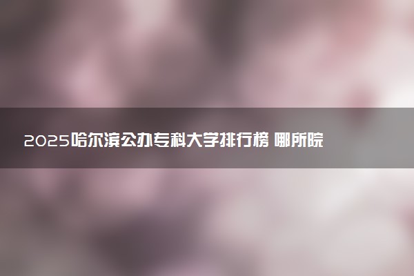 2025哈尔滨公办专科大学排行榜 哪所院校厉害