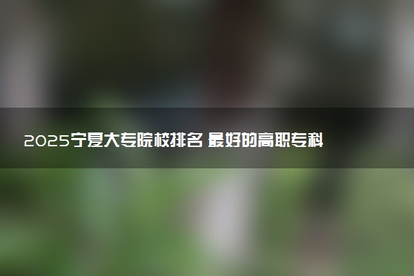 2025宁夏大专院校排名 最好的高职专科大学排行榜
