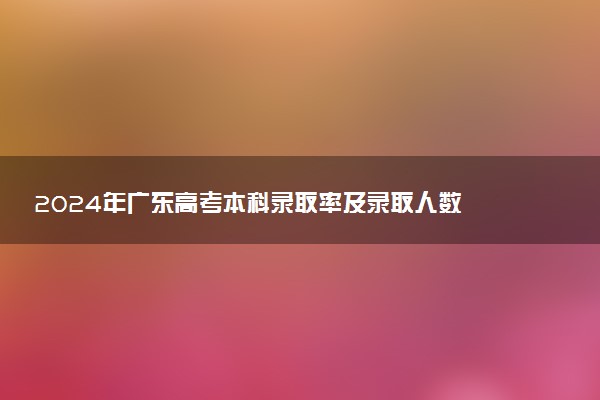 2024年广东高考本科录取率及录取人数 上线率高吗