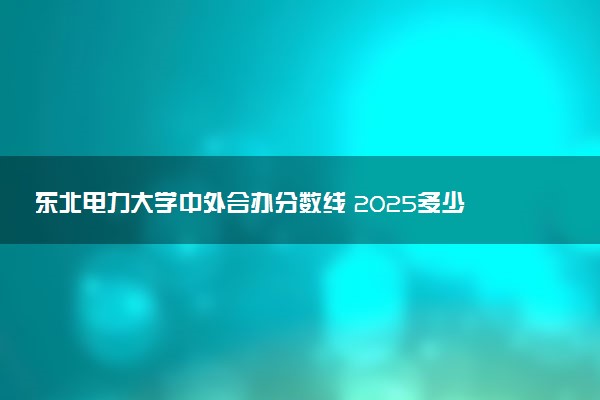 东北电力大学中外合办分数线 2025多少分能录取