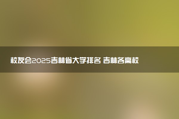 校友会2025吉林省大学排名 吉林各高校最新排行榜
