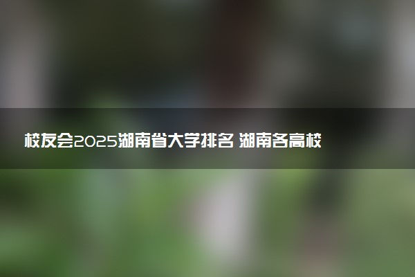 校友会2025湖南省大学排名 湖南各高校最新排行榜
