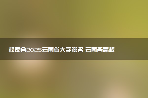 校友会2025云南省大学排名 云南各高校最新排行榜