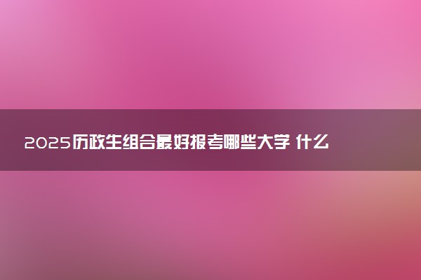 2025历政生组合最好报考哪些大学 什么院校实力强