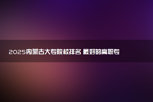 2025内蒙古大专院校排名 最好的高职专科大学排行榜
