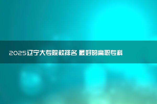 2025辽宁大专院校排名 最好的高职专科大学排行榜