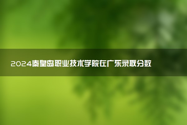 2024秦皇岛职业技术学院在广东录取分数线 各专业分数及位次
