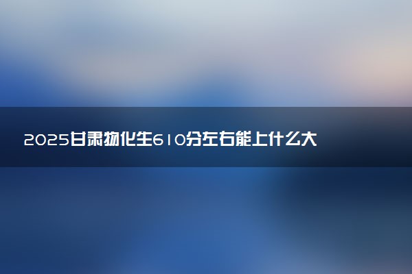 2025甘肃物化生610分左右能上什么大学 可以报考的院校名单