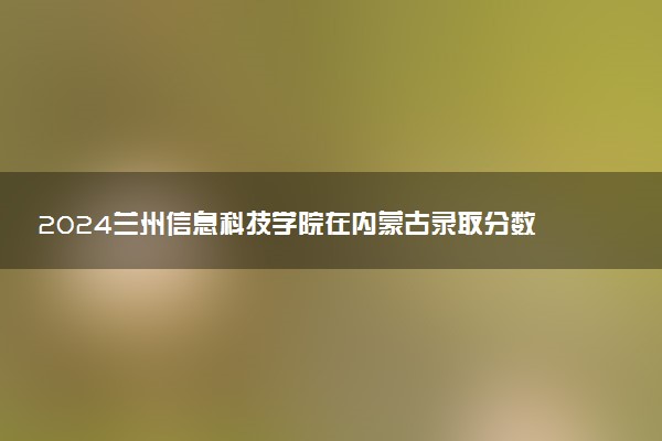 2024兰州信息科技学院在内蒙古录取分数线 各专业分数及位次