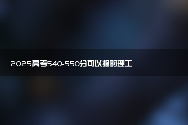 2025高考540-550分可以报的理工类大学有哪些