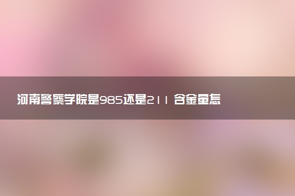 河南警察学院是985还是211 含金量怎么样