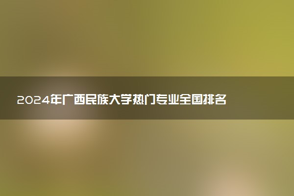 2024年广西民族大学热门专业全国排名 有哪些专业比较好