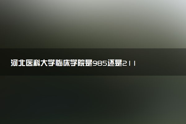 河北医科大学临床学院是985还是211 含金量怎么样