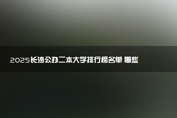 2025长沙公办二本大学排行榜名单 哪些大学受欢迎