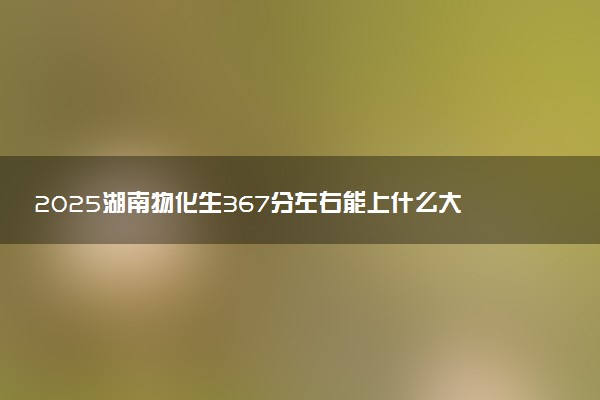 2025湖南物化生367分左右能上什么大学 可以报考的院校名单