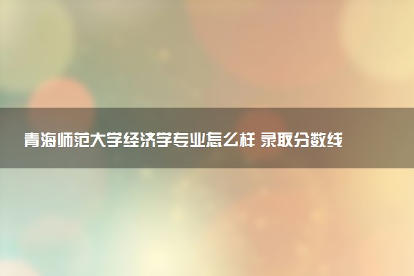 青海师范大学经济学专业怎么样 录取分数线多少