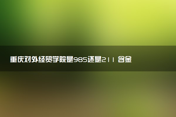 重庆对外经贸学院是985还是211 含金量怎么样