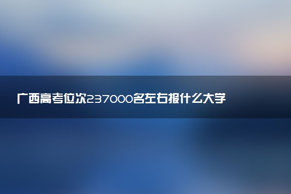广西高考位次237000名左右报什么大学好（2025年参考）