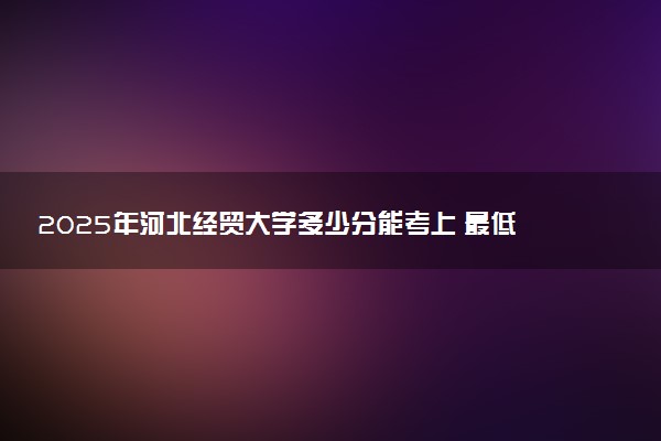2025年河北经贸大学多少分能考上 最低分及位次