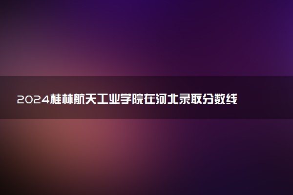 2024桂林航天工业学院在河北录取分数线 各专业分数及位次