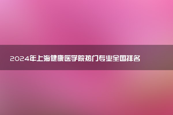 2024年上海健康医学院热门专业全国排名 有哪些专业比较好
