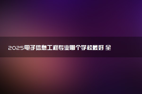 2025电子信息工程专业哪个学校最好 全国排名前10强