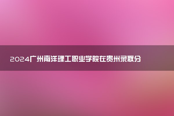 2024广州南洋理工职业学院在贵州录取分数线 各专业分数及位次
