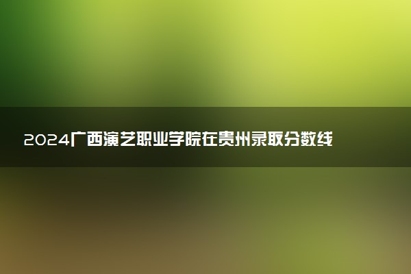 2024广西演艺职业学院在贵州录取分数线 各专业分数及位次