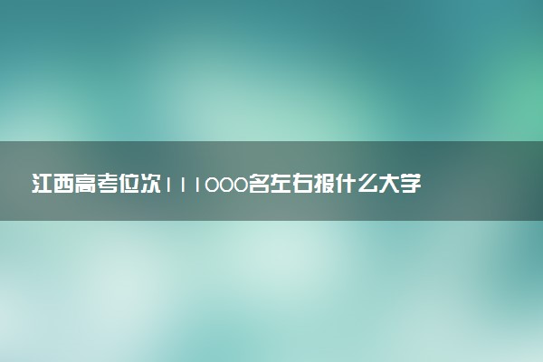 江西高考位次111000名左右报什么大学好（2025年参考）