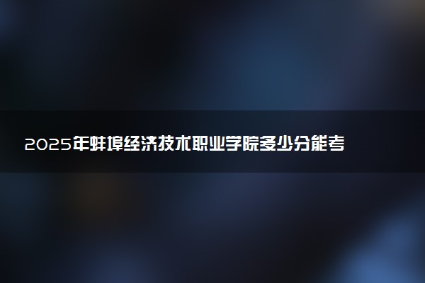 2025年蚌埠经济技术职业学院多少分能考上 最低分及位次
