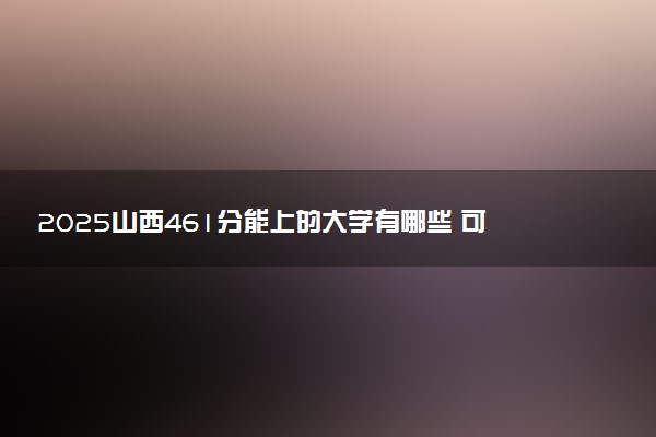 2025山西461分能上的大学有哪些 可以报考院校名单