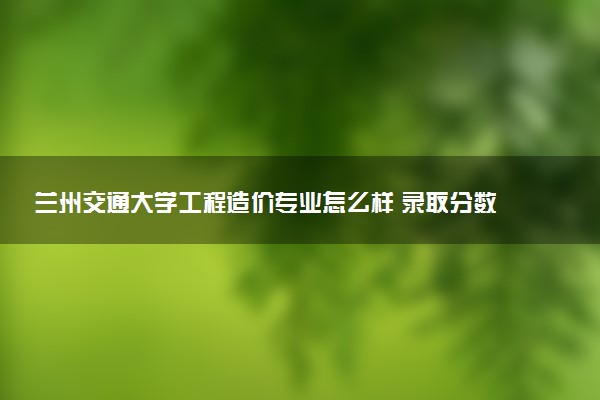 兰州交通大学工程造价专业怎么样 录取分数线多少