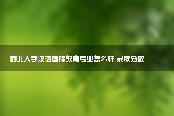 西北大学汉语国际教育专业怎么样 录取分数线多少