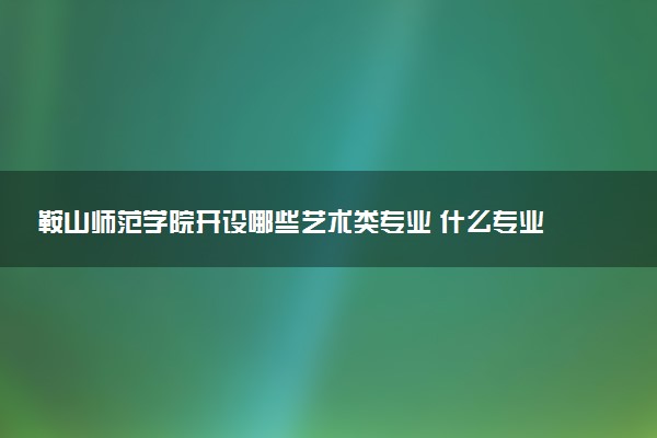 鞍山师范学院开设哪些艺术类专业 什么专业前景好